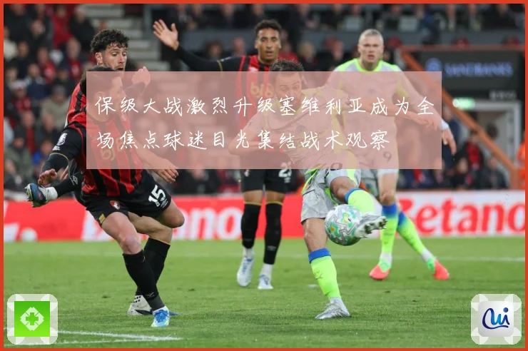 保级大战激烈升级塞维利亚成为全场焦点球迷目光集结战术观察