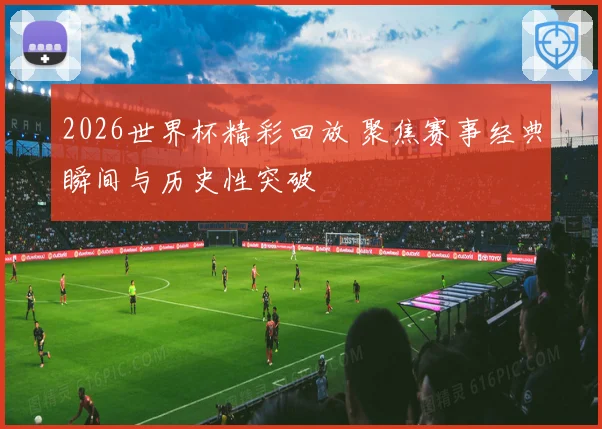 2026世界杯精彩回放 聚焦赛事经典瞬间与历史性突破