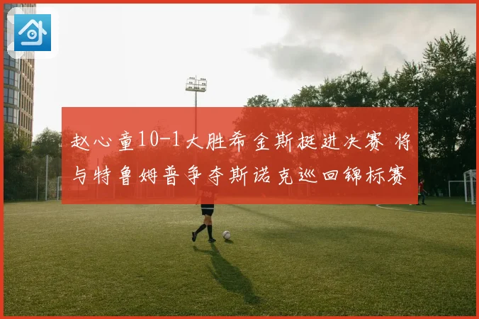 赵心童10-1大胜希金斯挺进决赛 将与特鲁姆普争夺斯诺克巡回锦标赛冠军