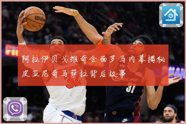 阿拉伊贝戈维奇会面罗马内幕揭秘皮亚尼奇马萨拉背后故事