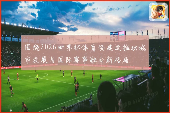 围绕2026世界杯体育场建设推动城市发展与国际赛事融合新格局