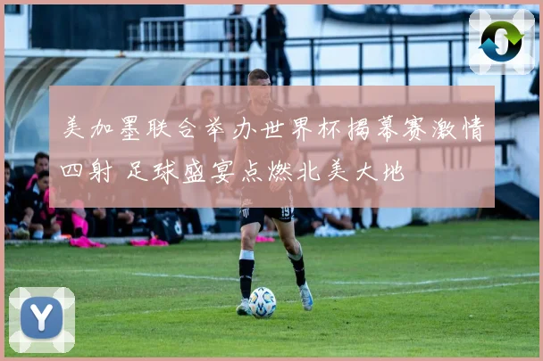 美加墨联合举办世界杯揭幕赛激情四射 足球盛宴点燃北美大地