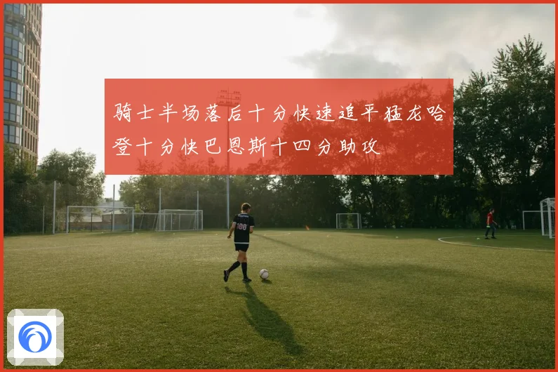 骑士半场落后十分快速追平猛龙哈登十分快巴恩斯十四分助攻