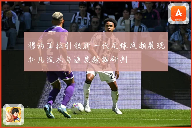 穆西亚拉引领新一代足球风潮展现非凡技术与速度数据研判