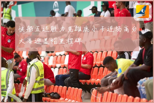 快船五连胜力克雄鹿小卡连场高分大洛迎盖帽里程碑
