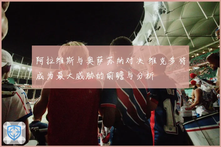 阿拉维斯与奥萨苏纳对决 维克多将成为最大威胁的前瞻与分析