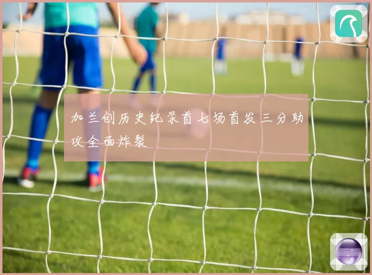 加兰创历史纪录首七场首发三分助攻全面炸裂