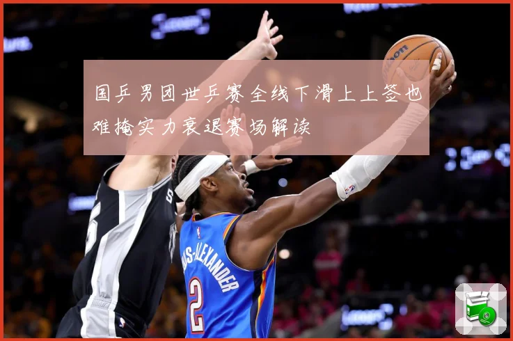 国乒男团世乒赛全线下滑上上签也难掩实力衰退赛场解读