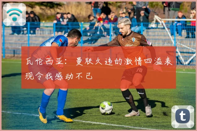 瓦伦西亚：曼联久违的激情四溢表现令我感动不已